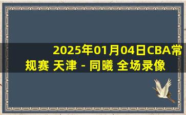 2025年01月04日CBA常规赛 天津 - 同曦 全场录像